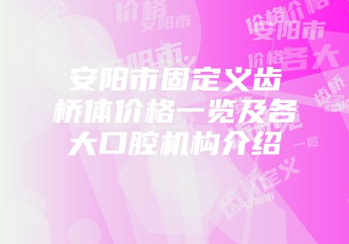 安阳市固定义齿桥体价格一览及各大口腔机构介绍