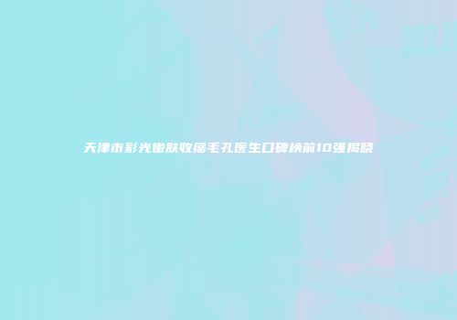 天津市彩光嫩肤收缩毛孔医生口碑榜前10强揭晓