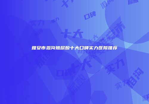 雅安市泪沟玻尿酸十大口碑实力医院推荐