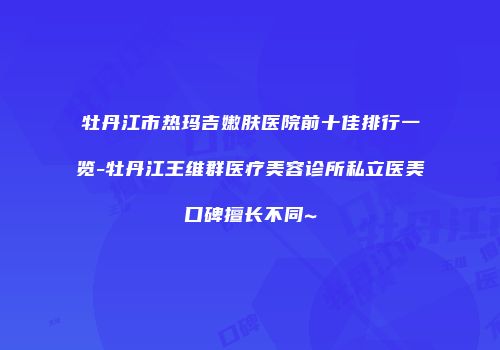 牡丹江市热玛吉嫩肤医院前十佳排行一览-牡丹江王维群医疗美容诊所私立医美口碑擅长不同~