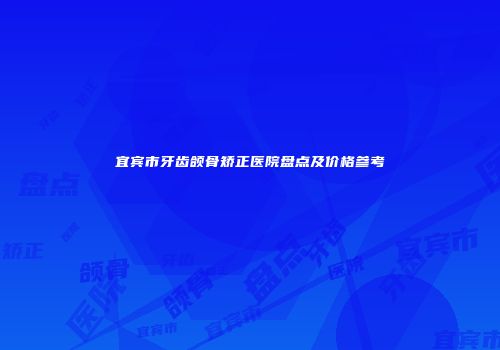 宜宾市牙齿颌骨矫正医院盘点及价格参考
