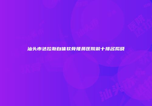 汕头市达拉斯自体软骨隆鼻医院前十排名揭晓