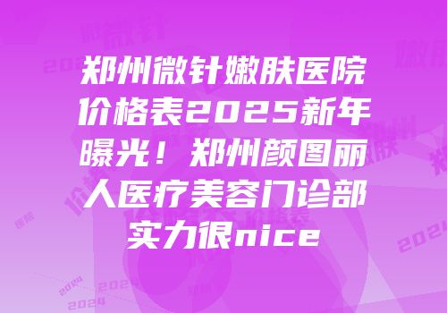 郑州微针嫩肤医院价格表2025新年曝光！郑州颜图丽人医疗美容门诊部实力很nice