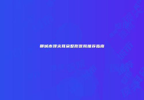 聊城市顶尖耳朵整形医院推荐指南
