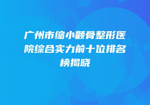 广州市缩小颧骨整形医院综合实力前十位排名榜揭晓
