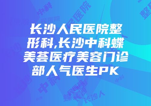 长沙人民医院整形科,长沙中科蝶美荟医疗美容门诊部人气医生PK