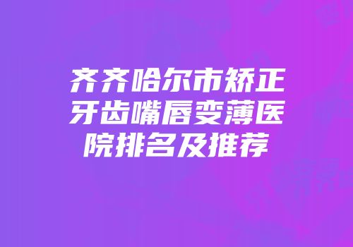 齐齐哈尔市矫正牙齿嘴唇变薄医院排名及推荐