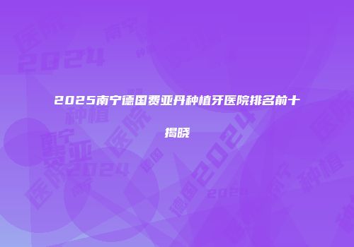 2025南宁德国费亚丹种植牙医院排名前十揭晓