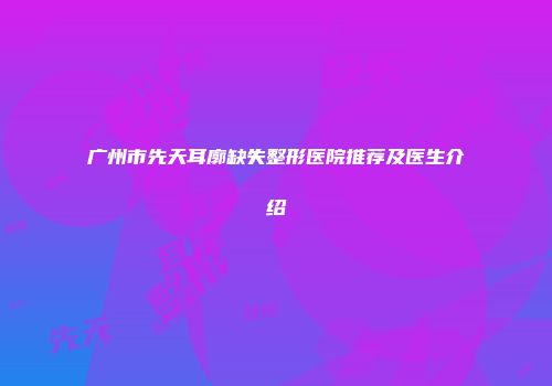 广州市先天耳廓缺失整形医院推荐及医生介绍