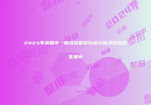 2025年莆田市一般耳朵整形价格分析及医院医生推荐