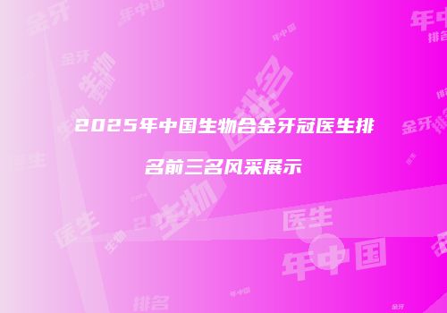 2025年中国生物合金牙冠医生排名前三名风采展示