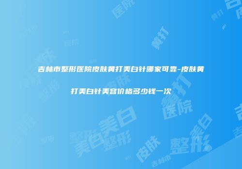 吉林市整形医院皮肤黄打美白针哪家可靠-皮肤黄打美白针美容价格多少钱一次