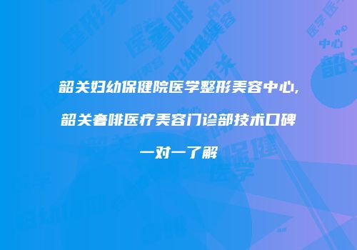 韶关妇幼保健院医学整形美容中心,韶关奢啡医疗美容门诊部技术口碑一对一了解