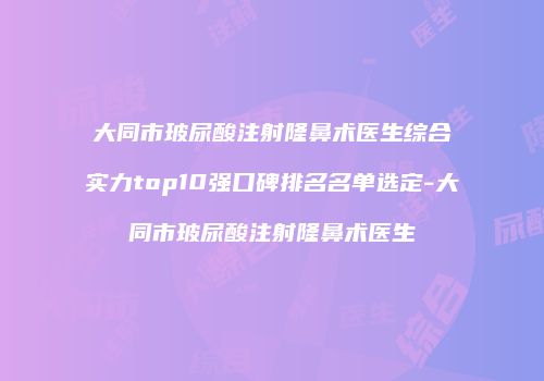 大同市玻尿酸注射隆鼻术医生综合实力top10强口碑排名名单选定-大同市玻尿酸注射隆鼻术医生