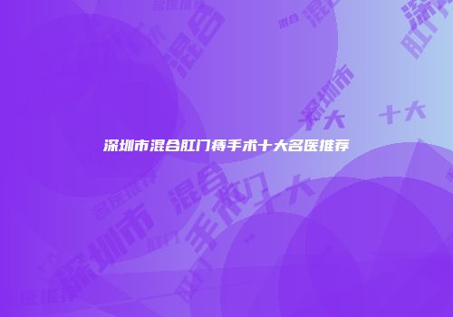 深圳市混合肛门痔手术十大名医推荐