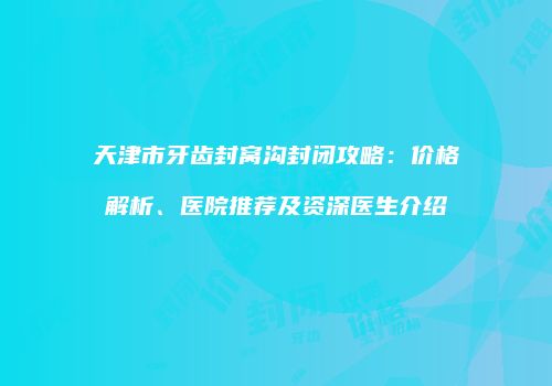天津市牙齿封窝沟封闭攻略：价格解析、医院推荐及资深医生介绍