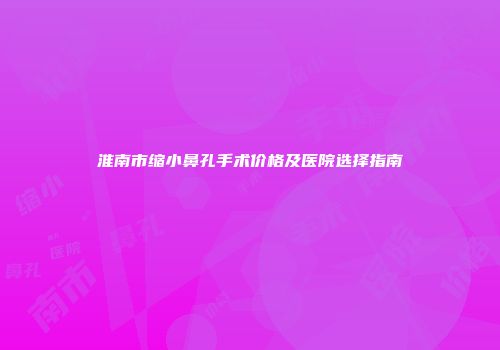 淮南市缩小鼻孔手术价格及医院选择指南