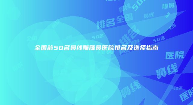 全国前50名鼻线雕隆鼻医院排名及选择指南