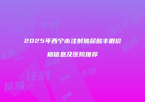 2025年西宁市注射玻尿酸丰唇价格信息及医院推荐