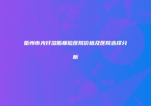 衢州市光钎溶脂瘦脸医院价格及医院选择分析