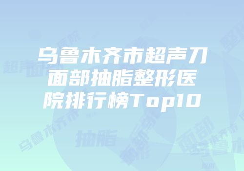 乌鲁木齐市超声刀面部抽脂整形医院排行榜Top10