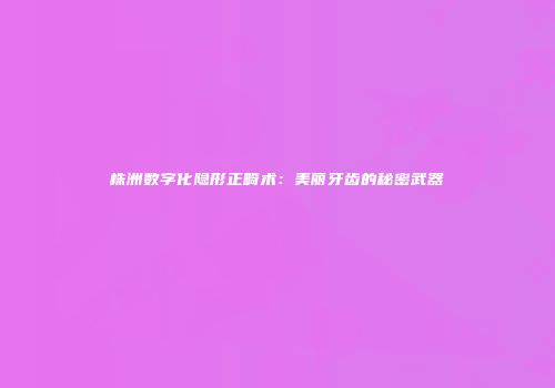 株洲数字化隐形正畸术：美丽牙齿的秘密武器