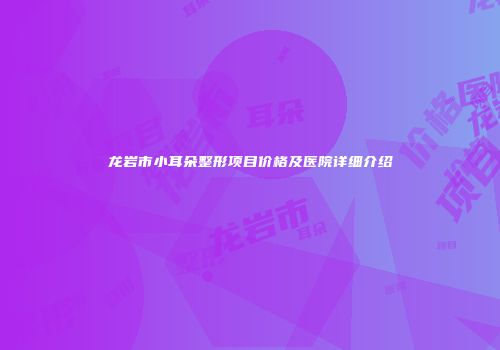 龙岩市小耳朵整形项目价格及医院详细介绍