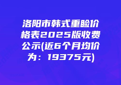 洛阳市韩式重睑价格表2025版收费公示(近6个月均价为：19375元)
