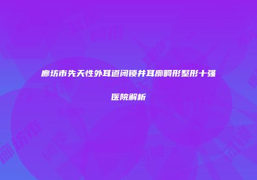 廊坊市先天性外耳道闭锁并耳廓畸形整形十强医院解析