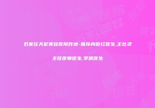 石家庄天宏美容医院咋地-推荐尚敬红医生,王壮灵主任医师医生,李凯医生