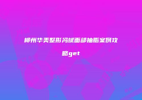 柳州华美整形冯斌面部抽脂案例攻略get