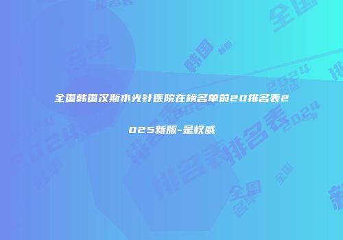 全国韩国汉斯水光针医院在榜名单前20排名表2025新版-是权威