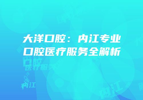 大洋口腔：内江专业口腔医疗服务全解析