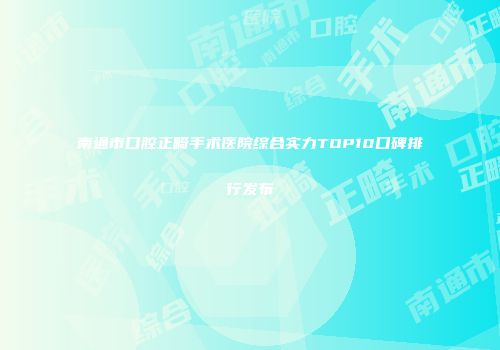 南通市口腔正畸手术医院综合实力TOP10口碑排行发布