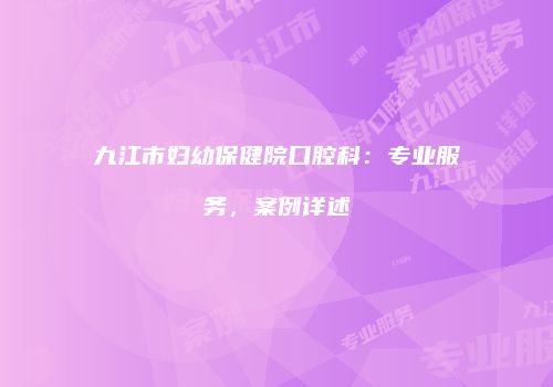 九江市妇幼保健院口腔科：专业服务，案例详述