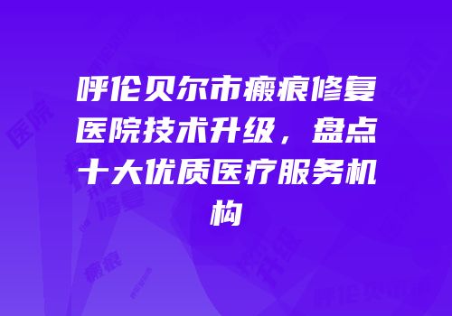 呼伦贝尔市瘢痕修复医院技术升级，盘点十大优质医疗服务机构