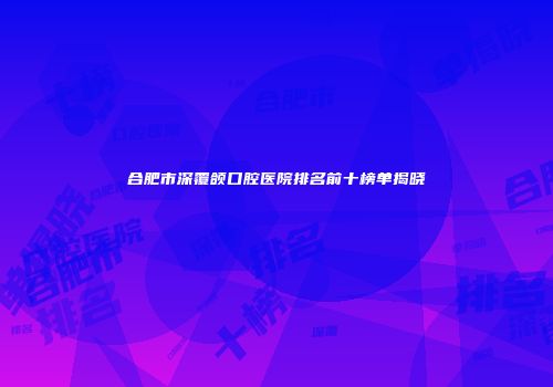 合肥市深覆颌口腔医院排名前十榜单揭晓