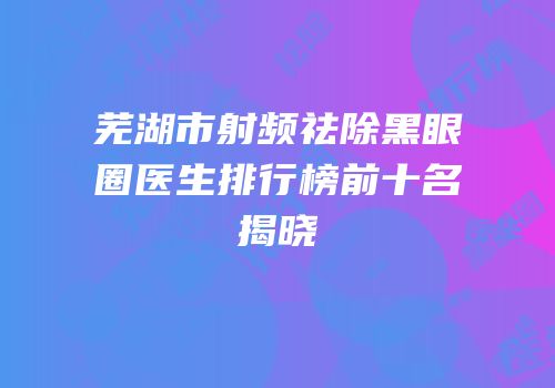 芜湖市射频祛除黑眼圈医生排行榜前十名揭晓