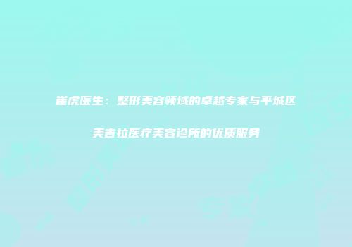 崔虎医生：整形美容领域的卓越专家与平城区美吉拉医疗美容诊所的优质服务