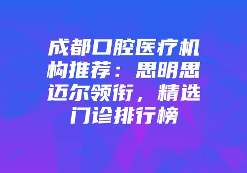 成都口腔医疗机构推荐：思明思迈尔领衔，精选门诊排行榜