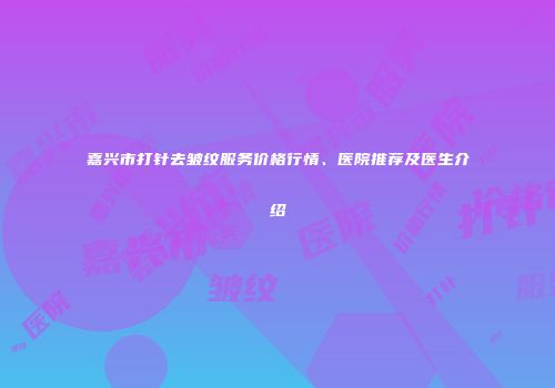 嘉兴市打针去皱纹服务价格行情、医院推荐及医生介绍