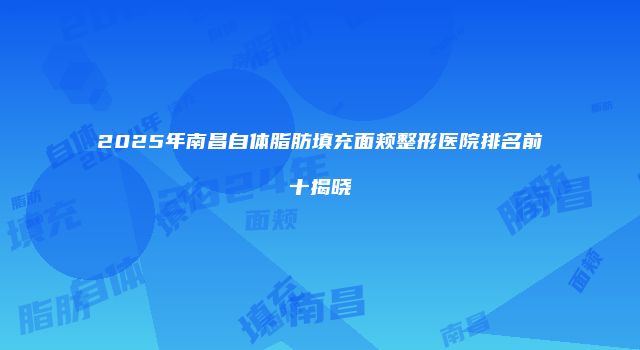 2025年南昌自体脂肪填充面颊整形医院排名前十揭晓