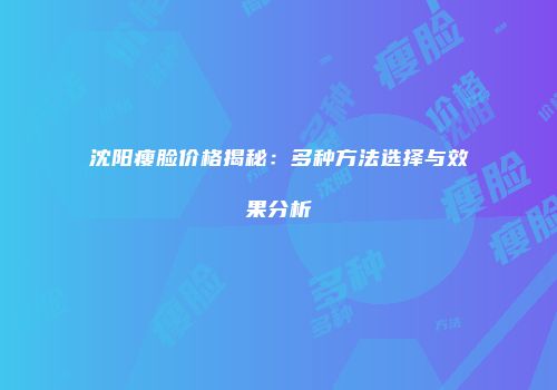 沈阳瘦脸价格揭秘：多种方法选择与效果分析