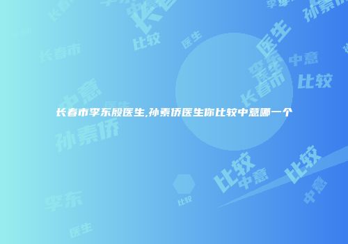 长春市李东殷医生,孙素侨医生你比较中意哪一个