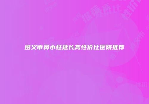 遵义市鼻小柱延长高性价比医院推荐
