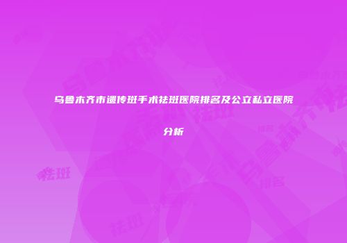 乌鲁木齐市遗传斑手术祛斑医院排名及公立私立医院分析
