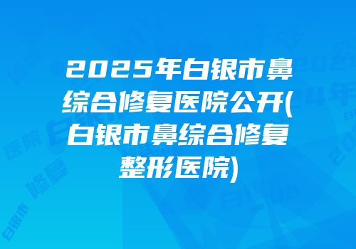 2025年白银市鼻综合修复医院公开(白银市鼻综合修复整形医院)