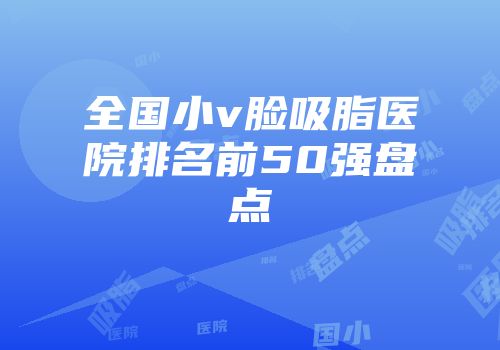 全国小v脸吸脂医院排名前50强盘点