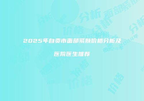 2025年自贡市面部紧肤价格分析及医院医生推荐