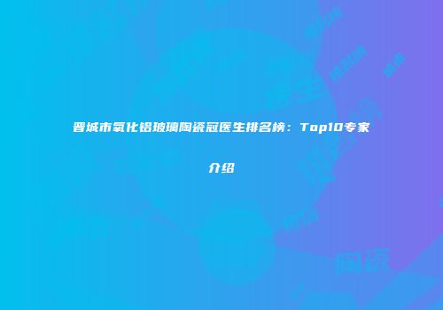 晋城市氧化铝玻璃陶瓷冠医生排名榜：Top10专家介绍